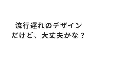 流行遅れのデザイン だけど、大丈夫かな？