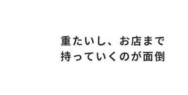 重たいし、お店まで 持っていくのが面倒